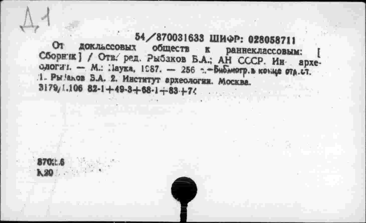 ﻿№
54/870031633 ШИФР: 028058711
Доклассовых обществ к раннеклассовым: 1 Сборни] / Отв/ ред. Рыбаков БД.; АН СССР. Ин археологи!. — М.: Наука. 1С87. — 256 Вйблмогр.в ко^цв втд.сл. .1. Ры 'аков SX 2. Институт археологии. Москва 3170/1.106 83-1+40-8+68-14-83 1-74
В70*.1:.б КЗО